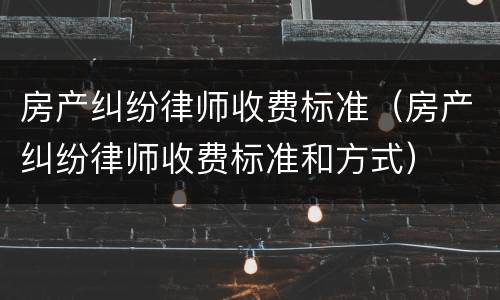 房产纠纷律师收费标准（房产纠纷律师收费标准和方式）