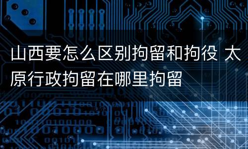 山西要怎么区别拘留和拘役 太原行政拘留在哪里拘留