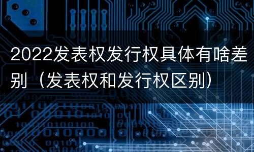 2022发表权发行权具体有啥差别（发表权和发行权区别）