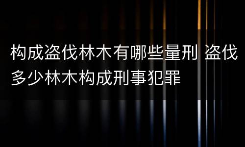 构成盗伐林木有哪些量刑 盗伐多少林木构成刑事犯罪