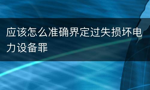 应该怎么准确界定过失损坏电力设备罪