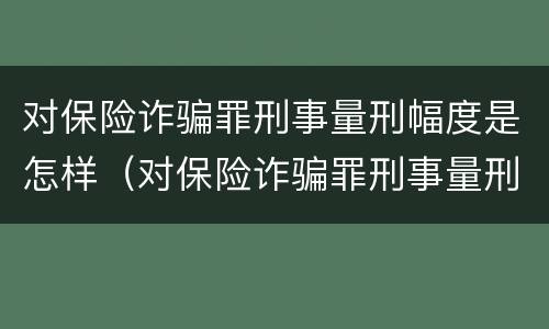 对保险诈骗罪刑事量刑幅度是怎样（对保险诈骗罪刑事量刑幅度是怎样定的）