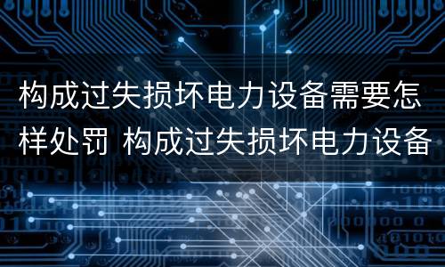 构成过失损坏电力设备需要怎样处罚 构成过失损坏电力设备需要怎样处罚呢