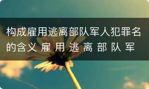构成雇用逃离部队军人犯罪名的含义 雇 用 逃 离 部 队 军 人 罪