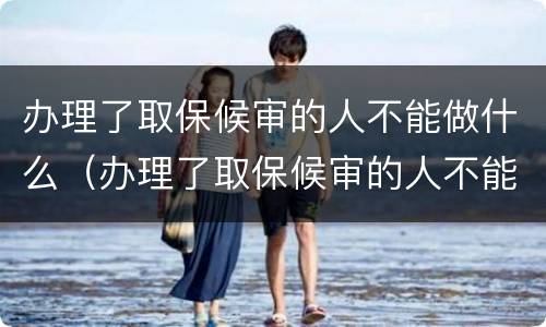 办理了取保候审的人不能做什么（办理了取保候审的人不能做什么事）