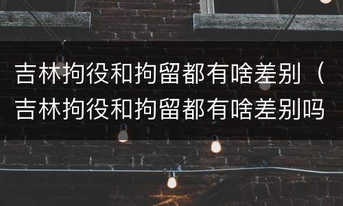 吉林拘役和拘留都有啥差别（吉林拘役和拘留都有啥差别吗）