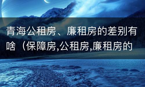 青海公租房、廉租房的差别有啥（保障房,公租房,廉租房的区别）