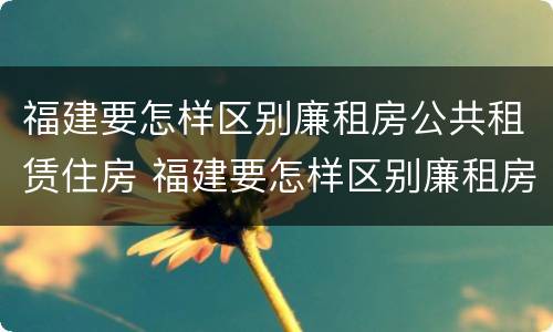 福建要怎样区别廉租房公共租赁住房 福建要怎样区别廉租房公共租赁住房和住宅