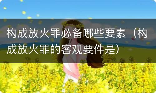 构成放火罪必备哪些要素（构成放火罪的客观要件是）