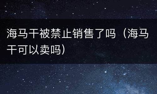 海马干被禁止销售了吗（海马干可以卖吗）