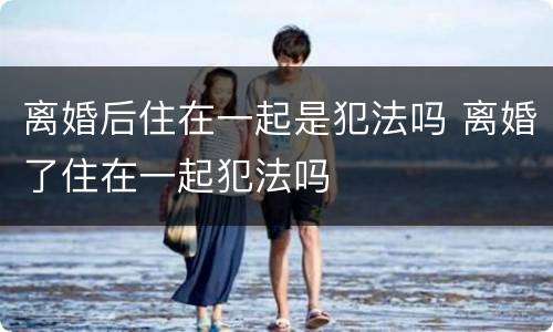 离婚后住在一起是犯法吗 离婚了住在一起犯法吗