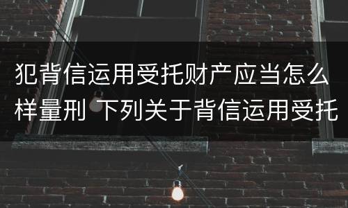 犯背信运用受托财产应当怎么样量刑 下列关于背信运用受托财产罪的说法中正确的是