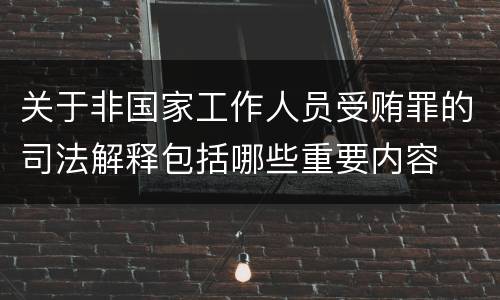 关于非国家工作人员受贿罪的司法解释包括哪些重要内容