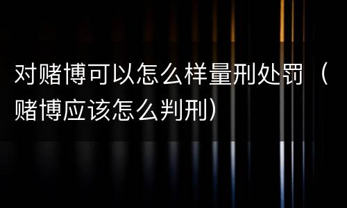 对赌博可以怎么样量刑处罚（赌博应该怎么判刑）