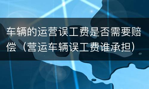 车辆的运营误工费是否需要赔偿（营运车辆误工费谁承担）