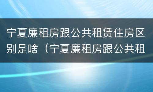 宁夏廉租房跟公共租赁住房区别是啥（宁夏廉租房跟公共租赁住房区别是啥啊）