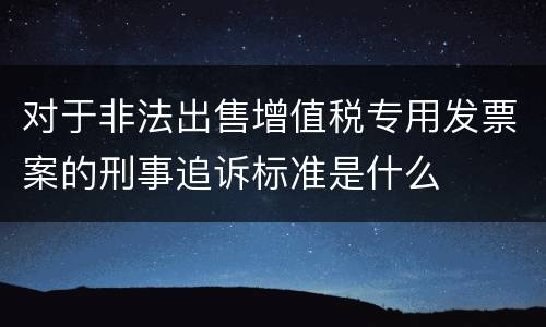 对于非法出售增值税专用发票案的刑事追诉标准是什么