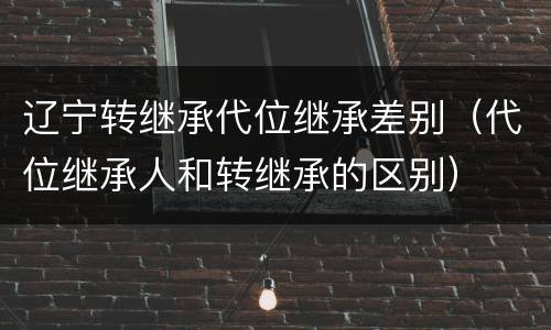 辽宁转继承代位继承差别（代位继承人和转继承的区别）
