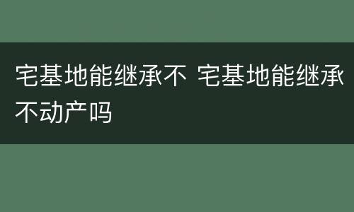 宅基地能继承不 宅基地能继承不动产吗