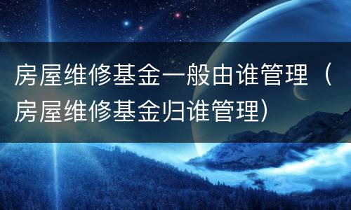 房屋维修基金一般由谁管理（房屋维修基金归谁管理）