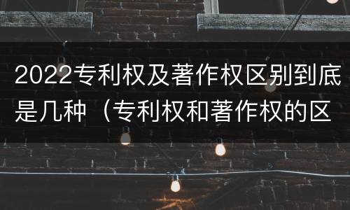 2022专利权及著作权区别到底是几种（专利权和著作权的区别）