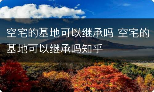 空宅的基地可以继承吗 空宅的基地可以继承吗知乎