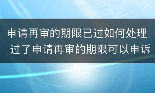 申请再审的期限已过如何处理 过了申请再审的期限可以申诉吗