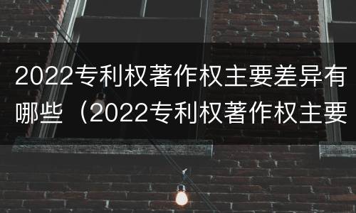 2022专利权著作权主要差异有哪些（2022专利权著作权主要差异有哪些呢）