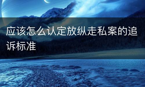 应该怎么认定放纵走私案的追诉标准