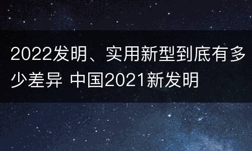2022发明、实用新型到底有多少差异 中国2021新发明