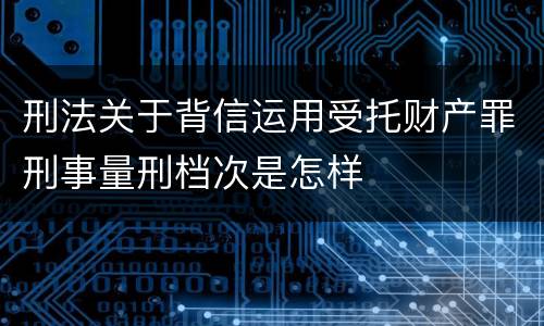 刑法关于背信运用受托财产罪刑事量刑档次是怎样