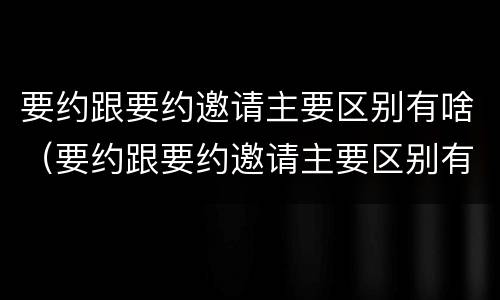 要约跟要约邀请主要区别有啥（要约跟要约邀请主要区别有啥）