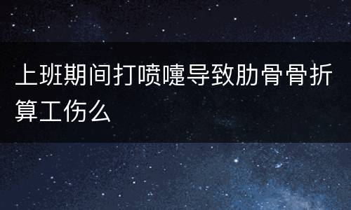 上班期间打喷嚏导致肋骨骨折算工伤么
