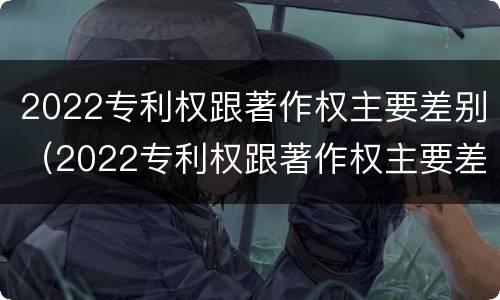2022专利权跟著作权主要差别（2022专利权跟著作权主要差别是什么）