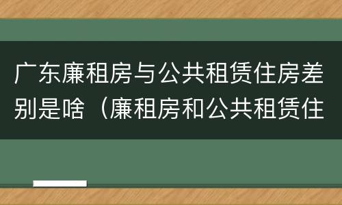 广东廉租房与公共租赁住房差别是啥（廉租房和公共租赁住房的区别）