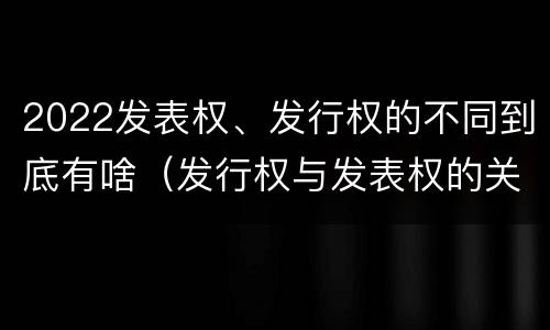 2022发表权、发行权的不同到底有啥（发行权与发表权的关系）