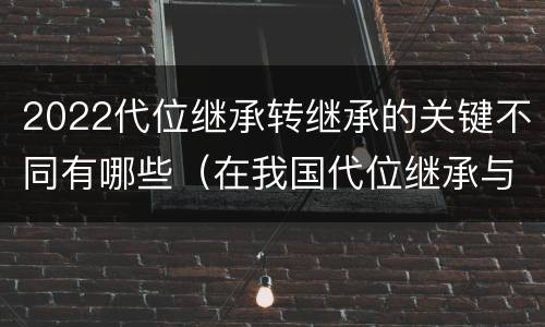 2022代位继承转继承的关键不同有哪些（在我国代位继承与转继承最重要的区别在于）