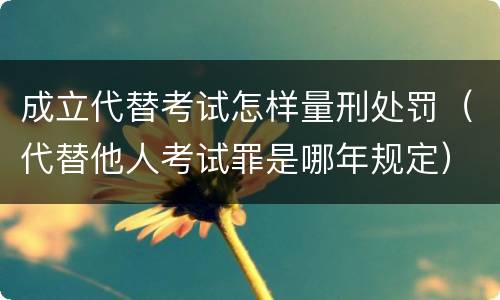 成立代替考试怎样量刑处罚（代替他人考试罪是哪年规定）
