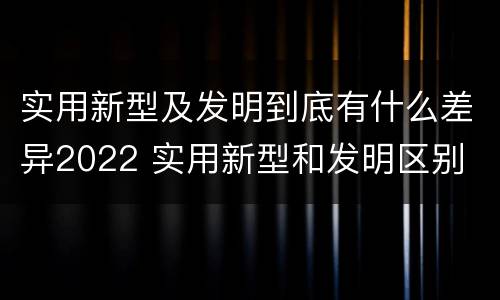 实用新型及发明到底有什么差异2022 实用新型和发明区别