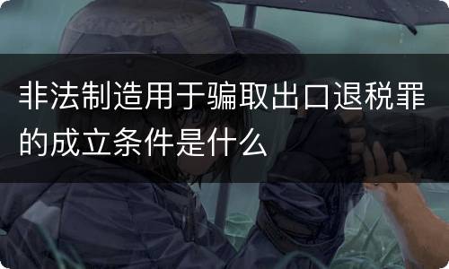 非法制造用于骗取出口退税罪的成立条件是什么