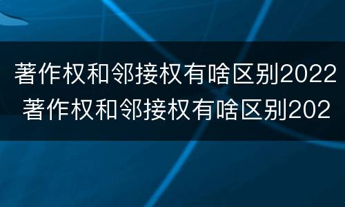 著作权和邻接权有啥区别2022 著作权和邻接权有啥区别2022年
