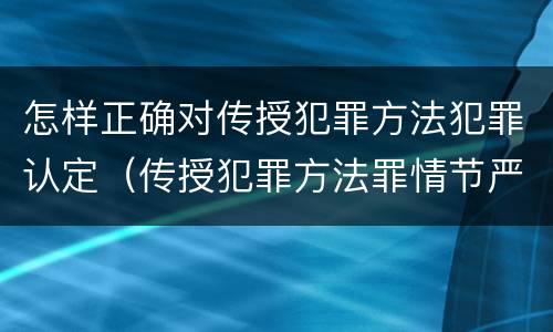 怎样正确对传授犯罪方法犯罪认定（传授犯罪方法罪情节严重的认定）