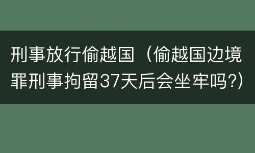 刑事放行偷越国（偷越国边境罪刑事拘留37天后会坐牢吗?）