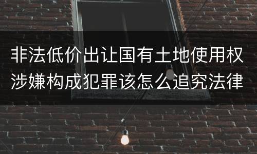 非法低价出让国有土地使用权涉嫌构成犯罪该怎么追究法律责任