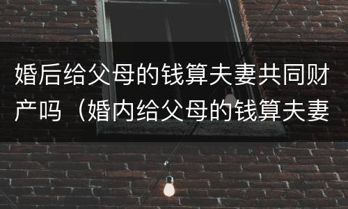 婚后给父母的钱算夫妻共同财产吗（婚内给父母的钱算夫妻共同财产吗）