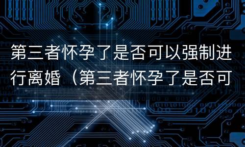 第三者怀孕了是否可以强制进行离婚（第三者怀孕了是否可以强制进行离婚登记）
