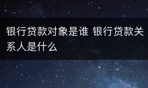 银行贷款对象是谁 银行贷款关系人是什么