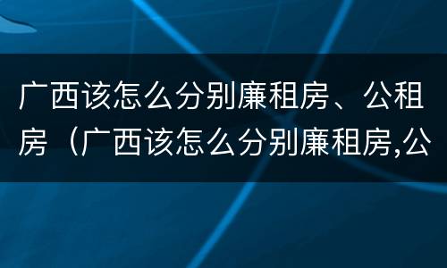 广西该怎么分别廉租房、公租房（广西该怎么分别廉租房,公租房和民宅）