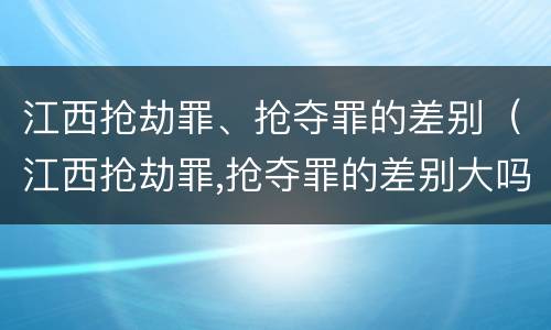 江西抢劫罪、抢夺罪的差别（江西抢劫罪,抢夺罪的差别大吗）