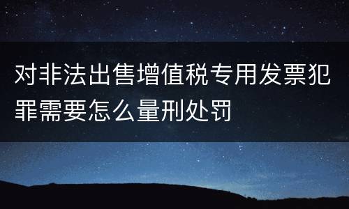 对非法出售增值税专用发票犯罪需要怎么量刑处罚